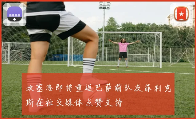 坎塞洛即将重返巴萨前队友菲利克斯在社交媒体点赞支持