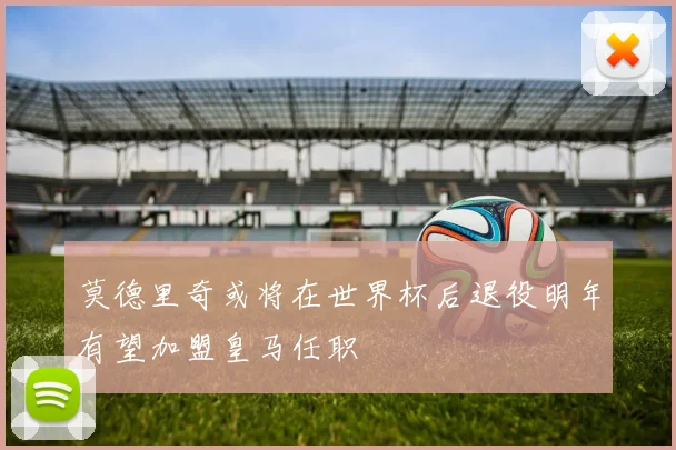 莫德里奇或将在世界杯后退役明年有望加盟皇马任职