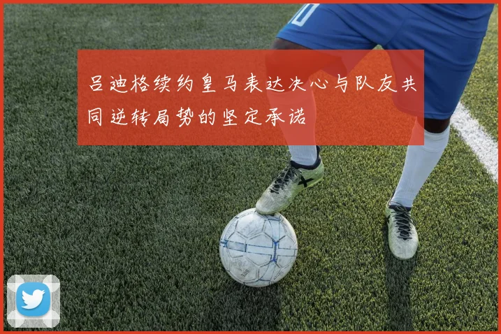 吕迪格续约皇马表达决心与队友共同逆转局势的坚定承诺