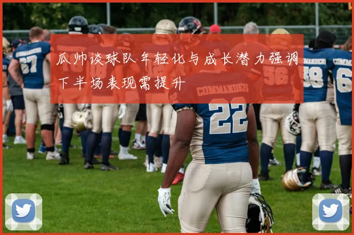 瓜帅谈球队年轻化与成长潜力强调下半场表现需提升