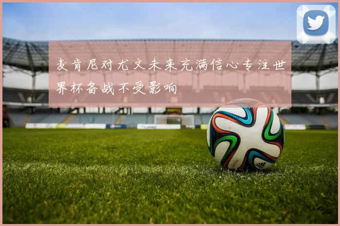 麦肯尼对尤文未来充满信心专注世界杯备战不受影响