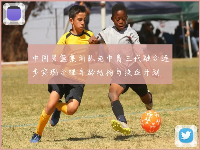 中国男篮集训队老中青三代融合逐步实现合理年龄结构与换血计划