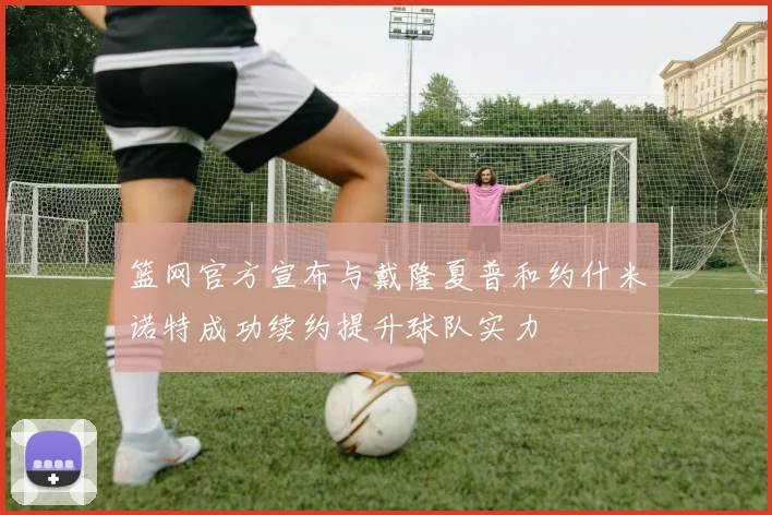 篮网官方宣布与戴隆夏普和约什米诺特成功续约提升球队实力