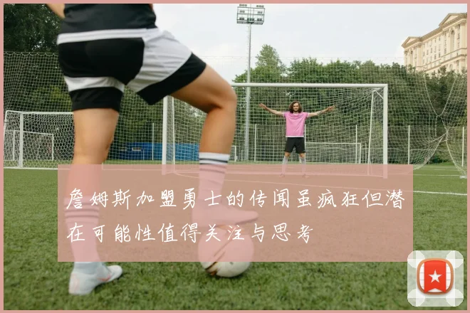 詹姆斯加盟勇士的传闻虽疯狂但潜在可能性值得关注与思考