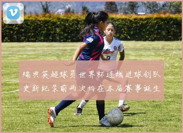 瑞典英超球员世界杯连线进球创队史新纪录前两次均在本届赛事诞生