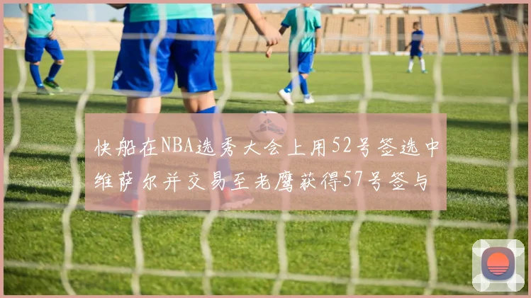 快船在NBA选秀大会上用52号签选中维萨尔并交易至老鹰获得57号签与现金补偿