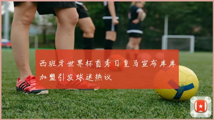 西班牙世界杯首秀日皇马宣布库库加盟引发球迷热议