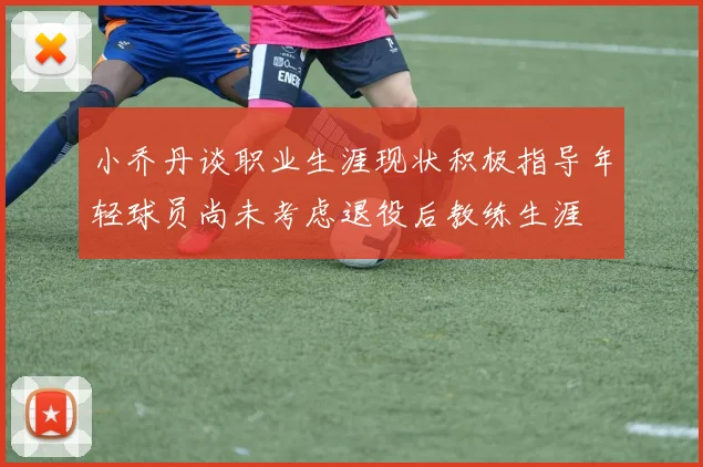 小乔丹谈职业生涯现状积极指导年轻球员尚未考虑退役后教练生涯