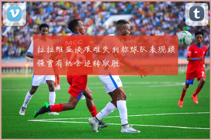 拉拉维亚谈艰难失利称球队表现顽强曾有机会逆转取胜